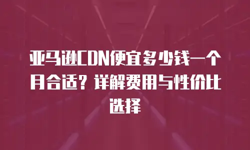 亚马逊CDN便宜多少钱一个月合适？详解费用与性价比选择
