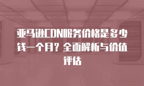 亚马逊CDN服务价格是多少钱一个月？全面解析与价值评估
