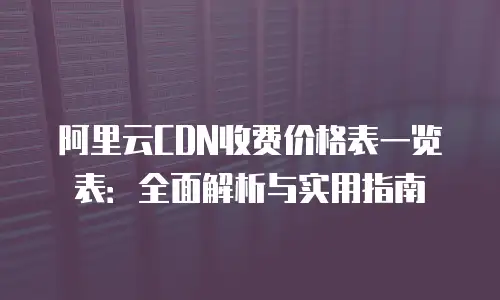 阿里云CDN收费价格表一览表：全面解析与实用指南