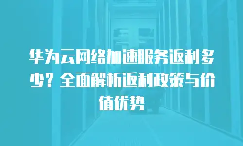 华为云网络加速服务返利多少？全面解析返利政策与价值优势
