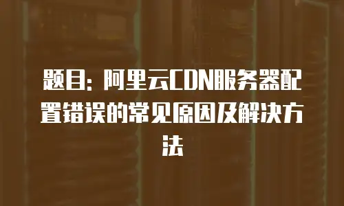 题目: 阿里云CDN服务器配置错误的常见原因及解决方法