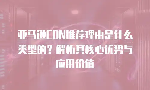 亚马逊CDN推荐理由是什么类型的？解析其核心优势与应用价值