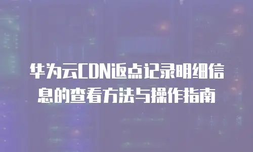 华为云CDN返点记录明细信息的查看方法与操作指南