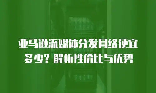 亚马逊流媒体分发网络便宜多少？解析性价比与优势