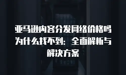 亚马逊内容分发网络价格吗为什么找不到：全面解析与解决方案