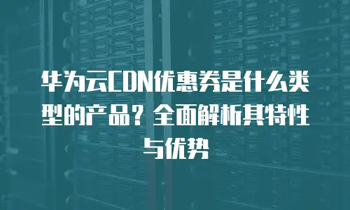 华为云CDN优惠券是什么类型的产品？全面解析其特性与优势