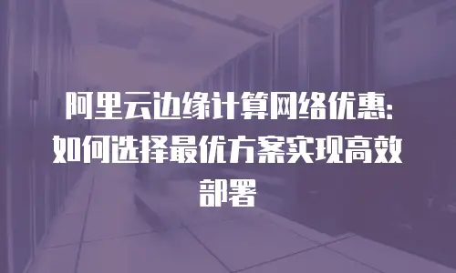 阿里云边缘计算网络优惠：如何选择最优方案实现高效部署