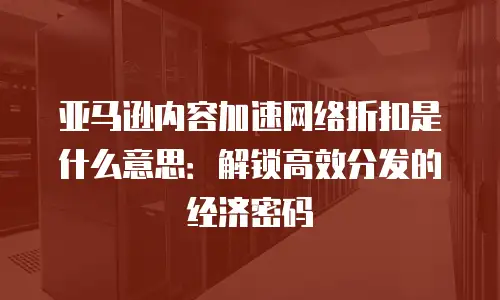 亚马逊内容加速网络折扣是什么意思：解锁高效分发的经济密码