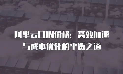 阿里云CDN价格：高效加速与成本优化的平衡之道