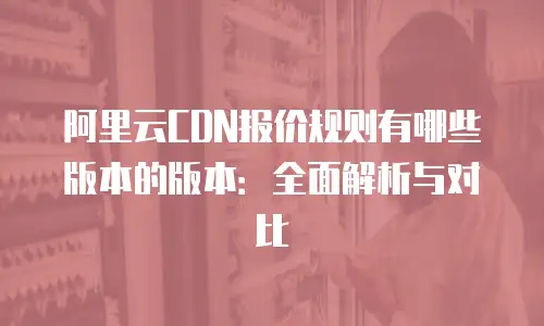 阿里云CDN报价规则有哪些版本的版本：全面解析与对比