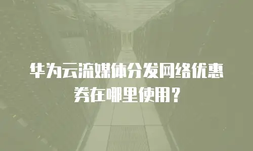 华为云流媒体分发网络优惠券在哪里使用？
