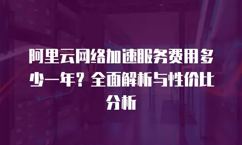 阿里云网络加速服务费用多少一年？全面解析与性价比分析
