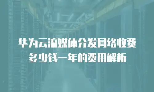 华为云流媒体分发网络收费多少钱一年的费用解析