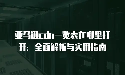 亚马逊cdn一览表在哪里打开：全面解析与实用指南