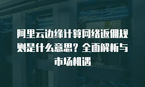 阿里云边缘计算网络返佣规则是什么意思？全面解析与市场机遇