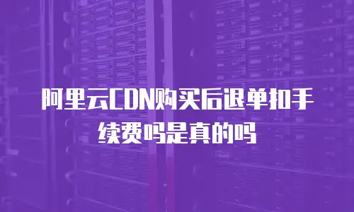  阿里云CDN购买后退单扣手续费吗是真的吗
