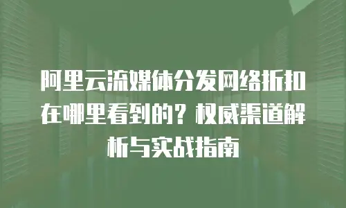 阿里云流媒体分发网络折扣在哪里看到的？权威渠道解析与实战指南