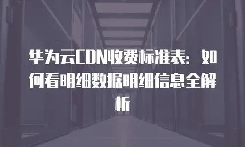 华为云CDN收费标准表：如何看明细数据明细信息全解析