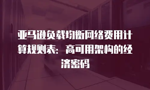 亚马逊负载均衡网络费用计算规则表：高可用架构的经济密码