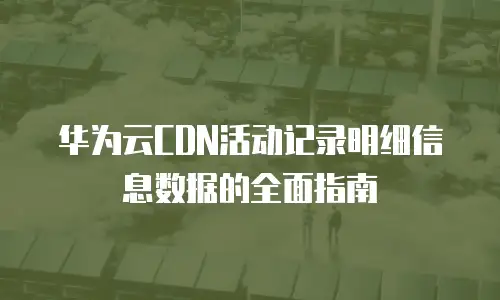 华为云CDN活动记录明细信息数据的全面指南