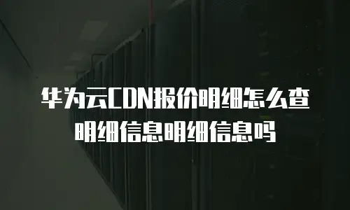 华为云CDN报价明细怎么查明细信息明细信息吗