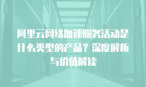 阿里云网络加速服务活动是什么类型的产品？深度解析与价值解读