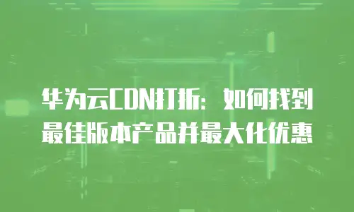 华为云CDN打折：如何找到最佳版本产品并最大化优惠