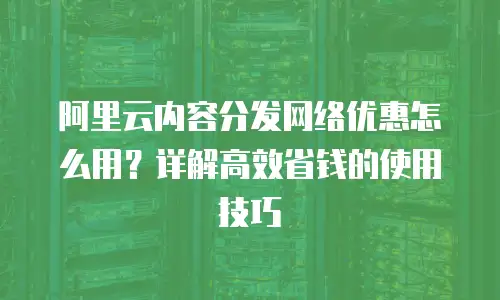 阿里云内容分发网络优惠怎么用？详解高效省钱的使用技巧