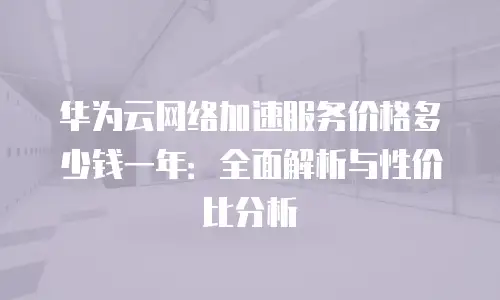 华为云网络加速服务价格多少钱一年：全面解析与性价比分析