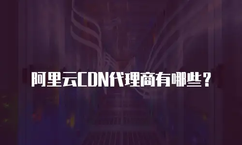 阿里云CDN代理商有哪些？