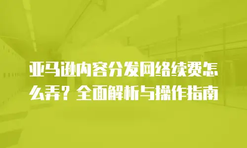 亚马逊内容分发网络续费怎么弄？全面解析与操作指南