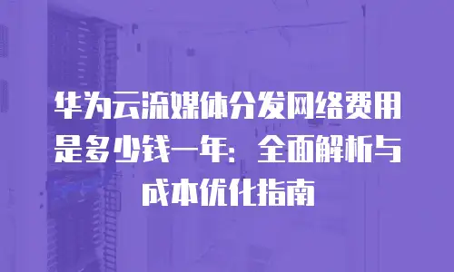 华为云流媒体分发网络费用是多少钱一年：全面解析与成本优化指南