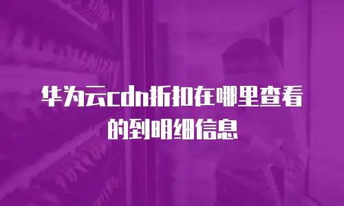 华为云cdn折扣在哪里查看的到明细信息