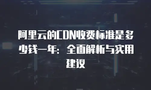 阿里云的CDN收费标准是多少钱一年：全面解析与实用建议