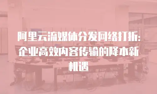 阿里云流媒体分发网络打折：企业高效内容传输的降本新机遇