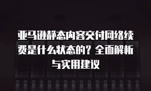 亚马逊静态内容交付网络续费是什么状态的？全面解析与实用建议