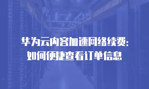 华为云内容加速网络续费：如何便捷查看订单信息
