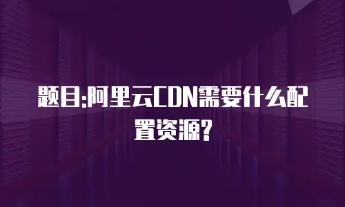 题目:阿里云CDN需要什么配置资源?