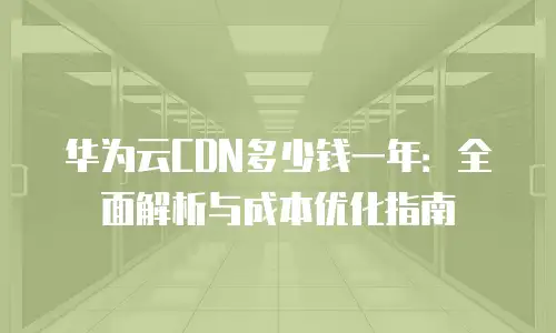 华为云CDN多少钱一年：全面解析与成本优化指南