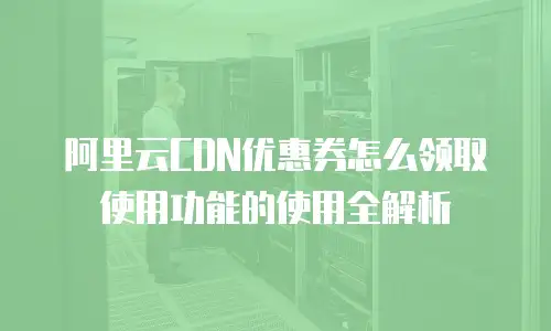 阿里云CDN优惠券怎么领取使用功能的使用全解析