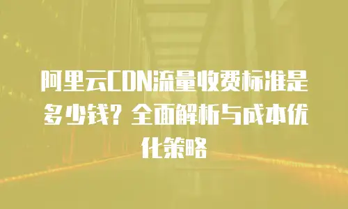 阿里云CDN流量收费标准是多少钱？全面解析与成本优化策略