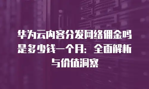 华为云内容分发网络佣金吗是多少钱一个月：全面解析与价值洞察
