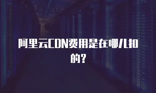 阿里云CDN费用是在哪儿扣的？