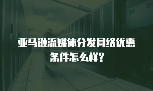 亚马逊流媒体分发网络优惠条件怎么样?