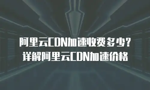 阿里云CDN加速收费多少？详解阿里云CDN加速价格
