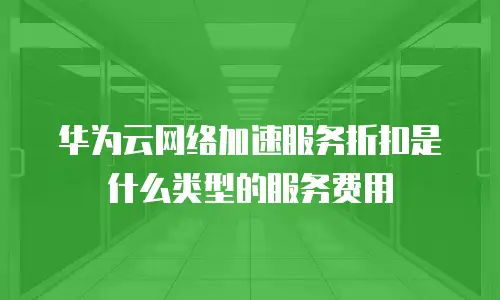 华为云网络加速服务折扣是什么类型的服务费用