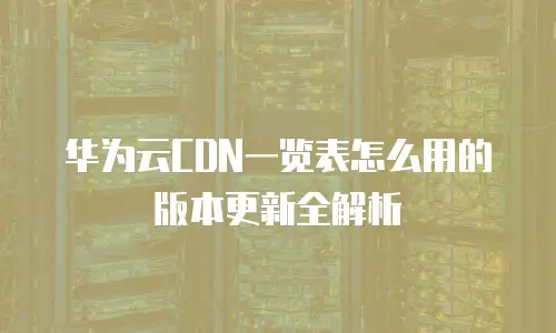 华为云CDN一览表怎么用的版本更新全解析