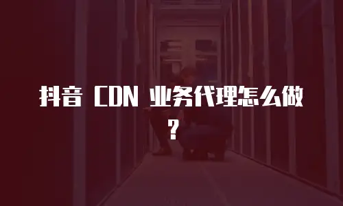 抖音 CDN 业务代理怎么做？