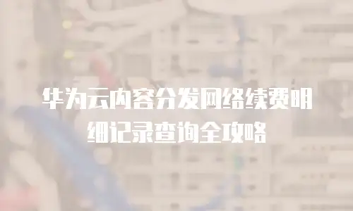 华为云内容分发网络续费明细记录查询全攻略