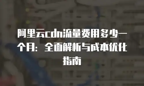 阿里云cdn流量费用多少一个月：全面解析与成本优化指南